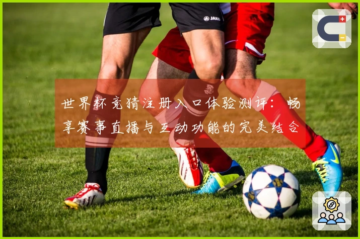 世界杯竞猜注册入口体验测评：畅享赛事直播与互动功能的完美结合
