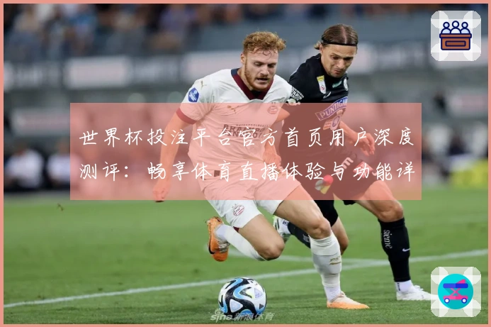 世界杯投注平台官方首页用户深度测评：畅享体育直播体验与功能详尽解读