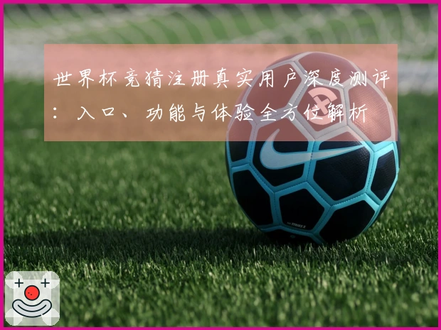 世界杯竞猜注册真实用户深度测评：入口、功能与体验全方位解析