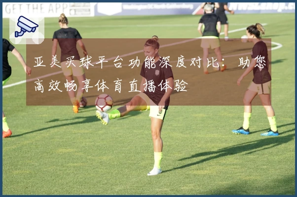 亚美买球平台功能深度对比:助您高效畅享体育直播体验