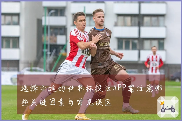 选择合适的世界杯投注APP需注意哪些关键因素与常见误区